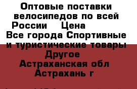 Оптовые поставки велосипедов по всей России  › Цена ­ 6 820 - Все города Спортивные и туристические товары » Другое   . Астраханская обл.,Астрахань г.